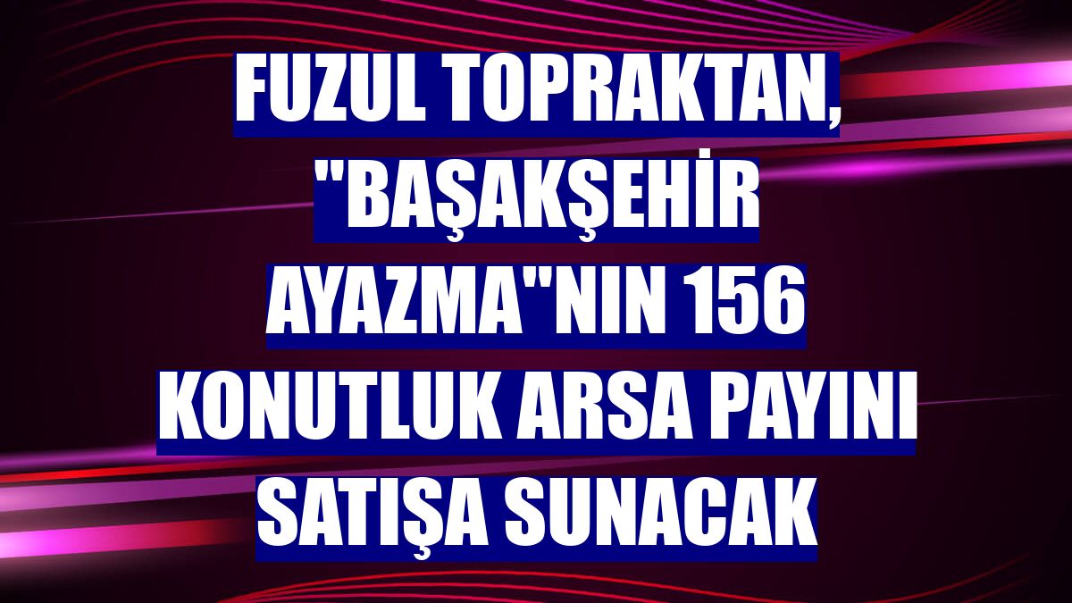Fuzul Topraktan, "Başakşehir Ayazma"nın 156 konutluk arsa payını satışa sunacak