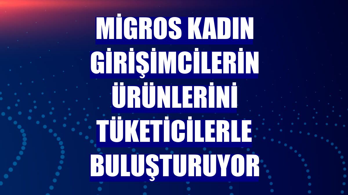 Migros kadın girişimcilerin ürünlerini tüketicilerle buluşturuyor