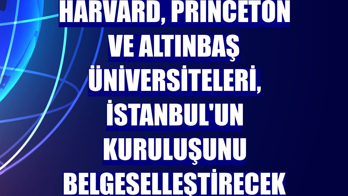 Harvard, Princeton ve Altınbaş Üniversiteleri, İstanbul'un kuruluşunu belgeselleştirecek