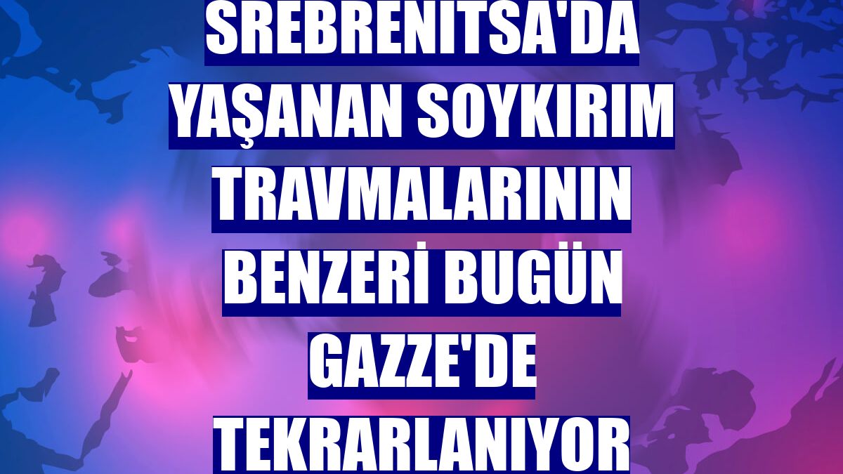 Srebrenitsa'da yaşanan soykırım travmalarının benzeri bugün Gazze'de tekrarlanıyor
