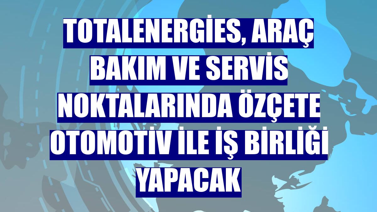 TotalEnergies, araç bakım ve servis noktalarında Özçete Otomotiv ile iş birliği yapacak