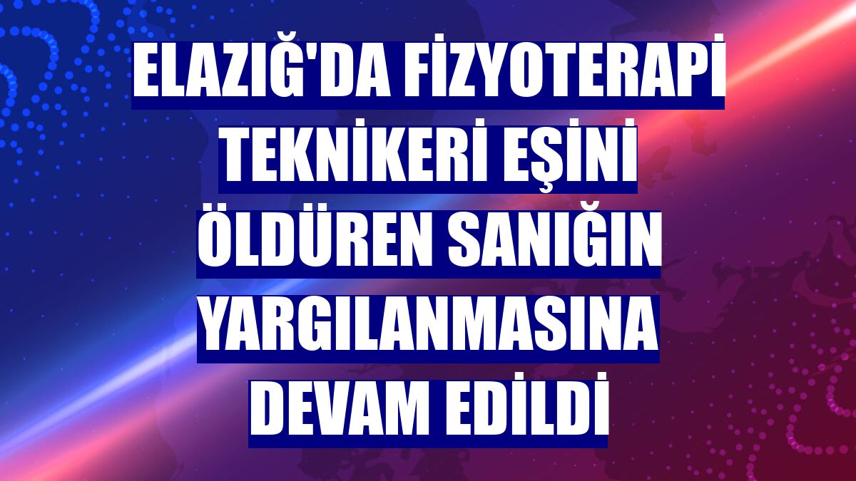 Elazığ'da fizyoterapi teknikeri eşini öldüren sanığın yargılanmasına devam edildi