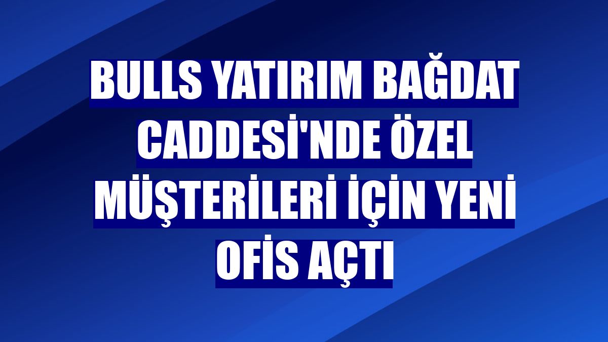 Bulls Yatırım Bağdat Caddesi'nde özel müşterileri için yeni ofis açtı