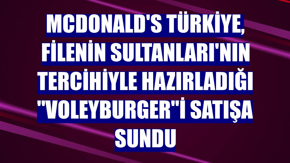 McDonald's Türkiye, Filenin Sultanları'nın tercihiyle hazırladığı "Voleyburger"i satışa sundu