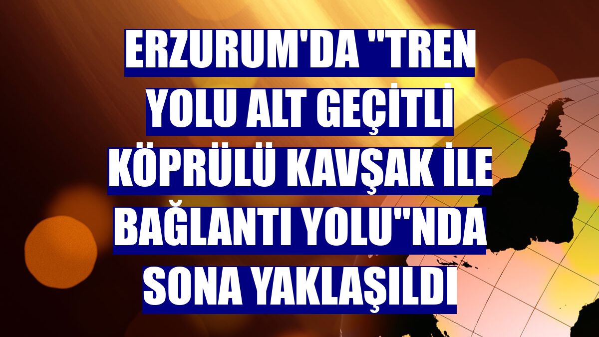 Erzurum'da "tren yolu alt geçitli köprülü kavşak ile bağlantı yolu"nda sona yaklaşıldı
