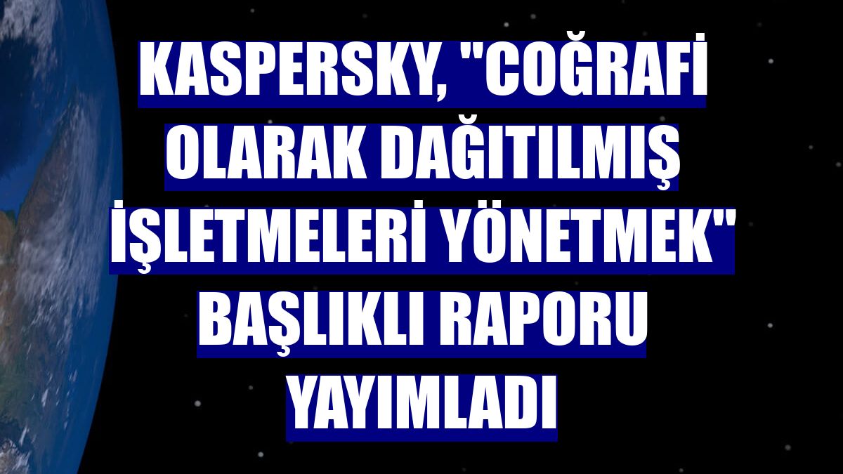 Kaspersky, "Coğrafi Olarak Dağıtılmış İşletmeleri Yönetmek" başlıklı raporu yayımladı
