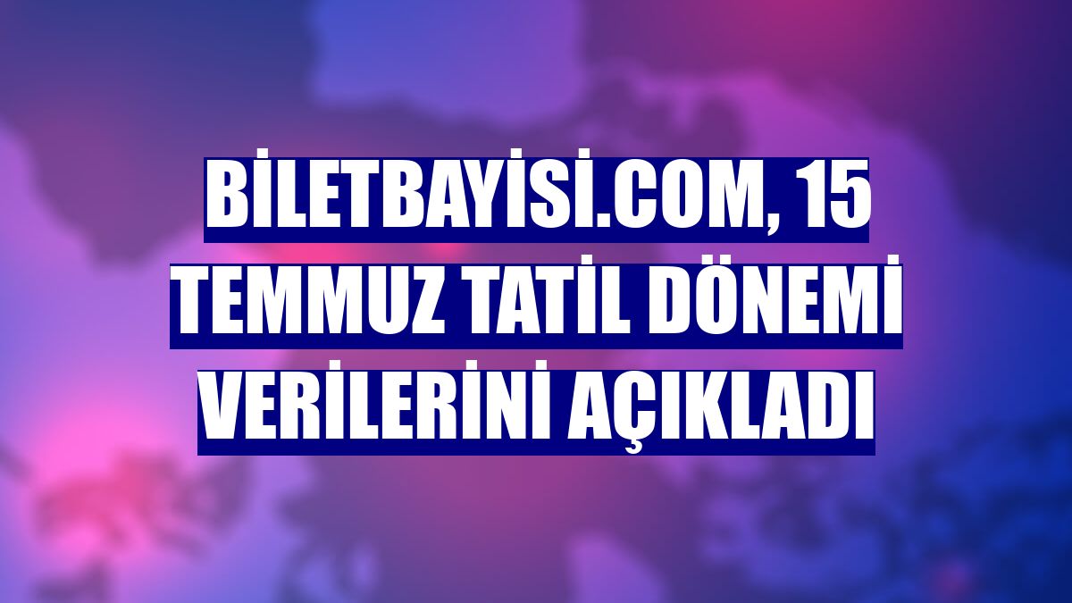 Biletbayisi.com, 15 Temmuz tatil dönemi verilerini açıkladı