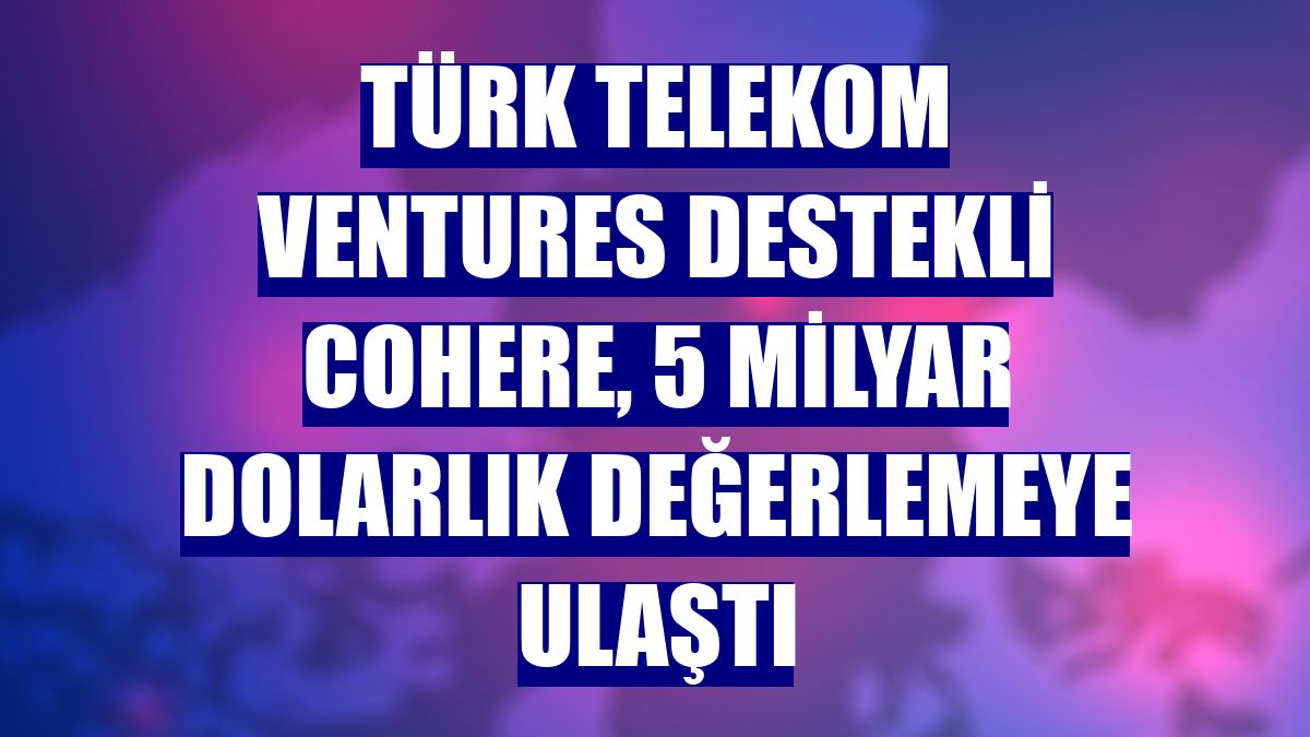 Türk Telekom Ventures destekli Cohere, 5 milyar dolarlık değerlemeye ulaştı