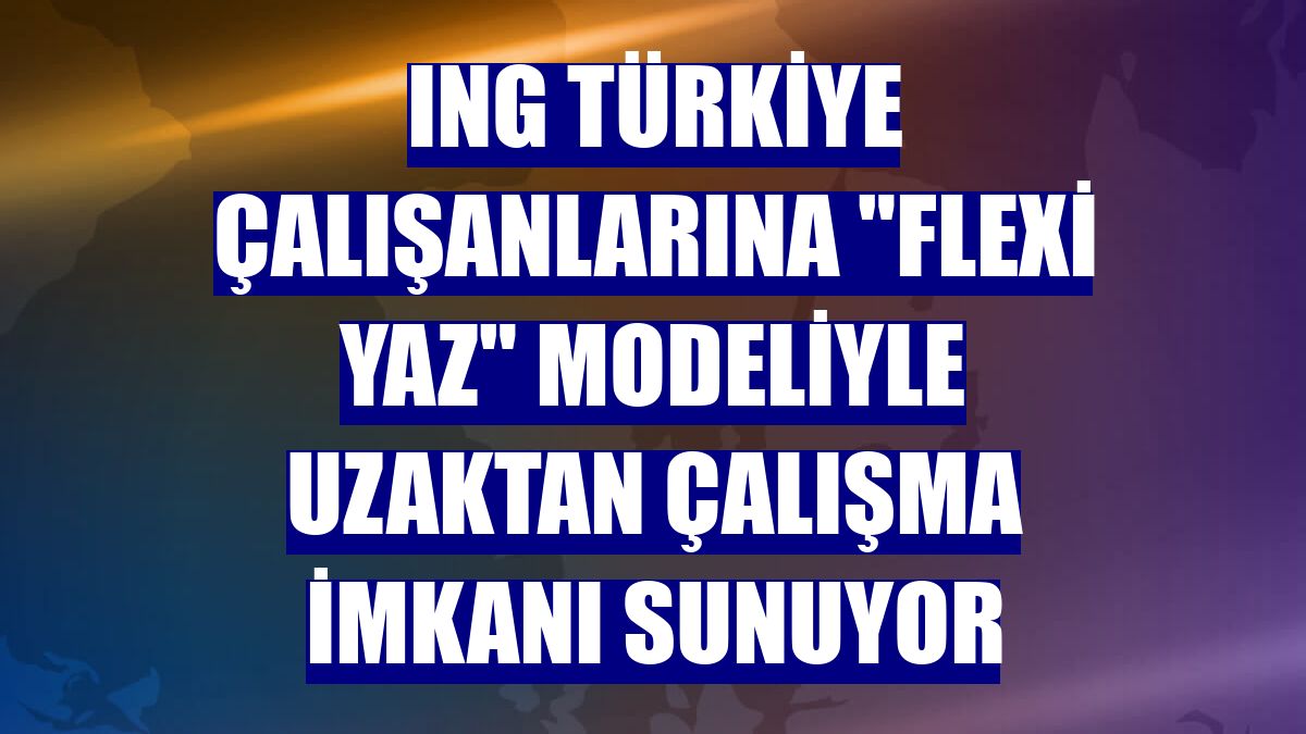 ING Türkiye çalışanlarına "Flexi Yaz" modeliyle uzaktan çalışma imkanı sunuyor