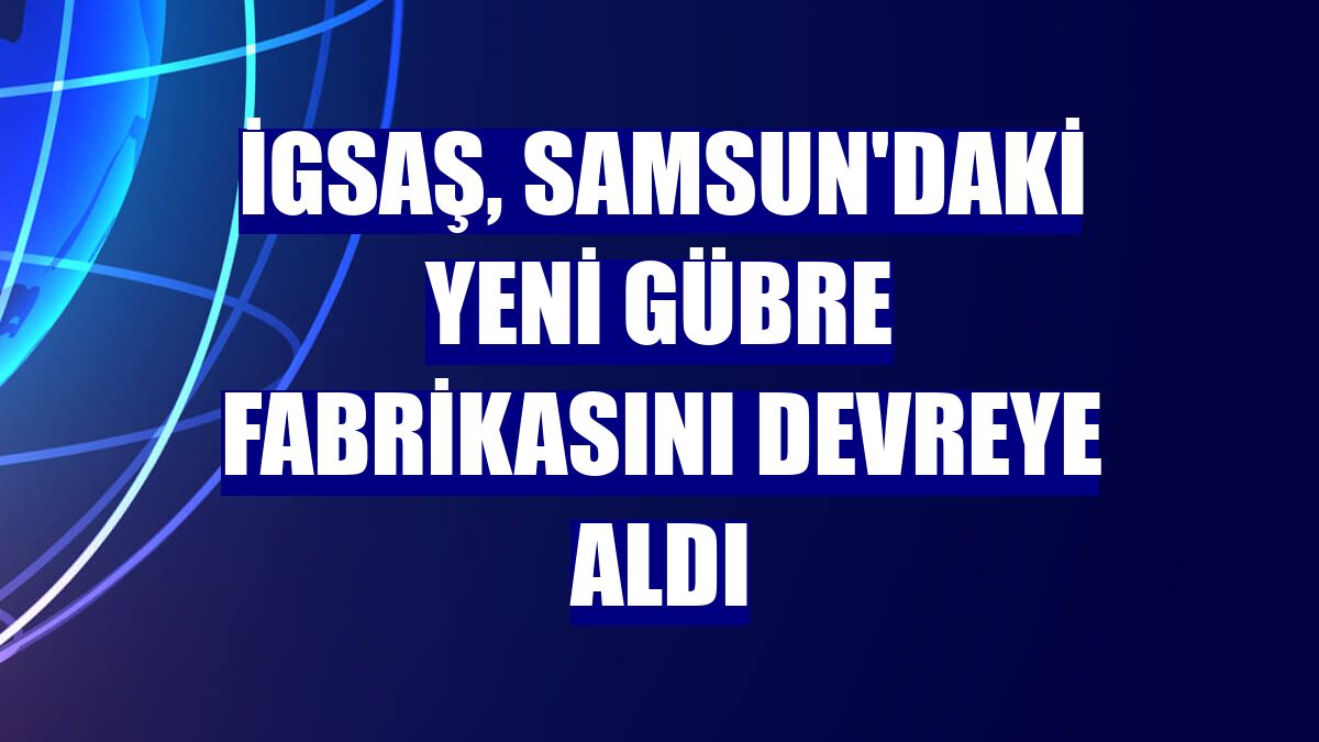 İGSAŞ, Samsun'daki yeni gübre fabrikasını devreye aldı