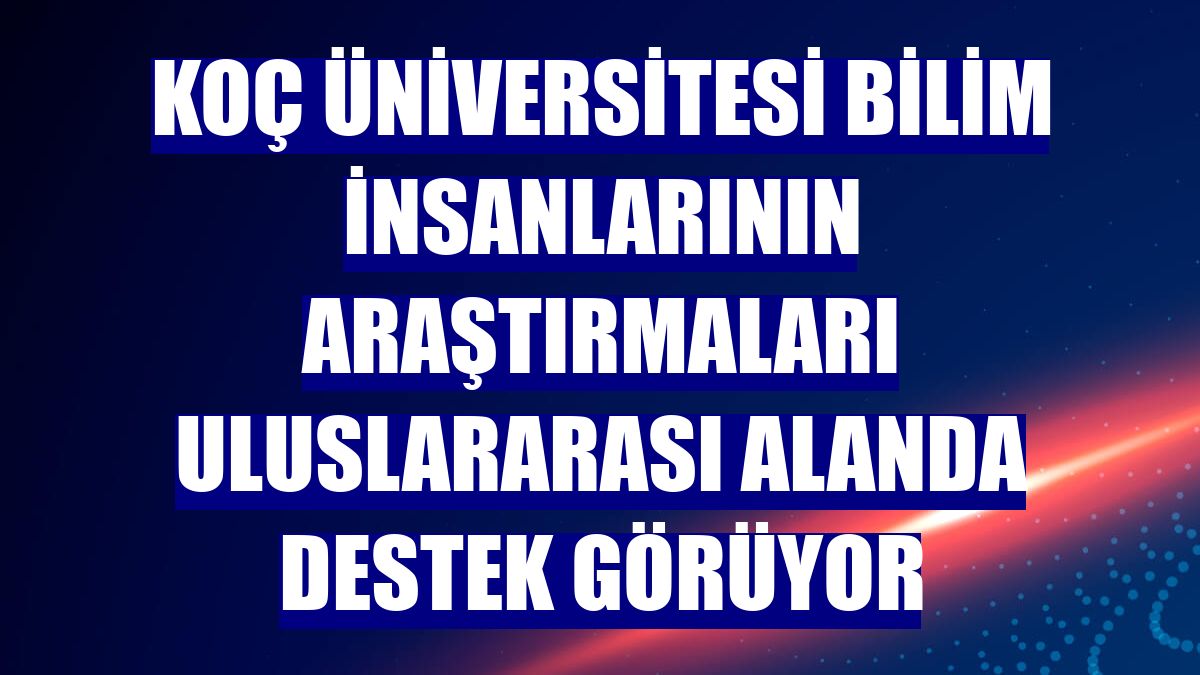 Koç Üniversitesi bilim insanlarının araştırmaları uluslararası alanda destek görüyor