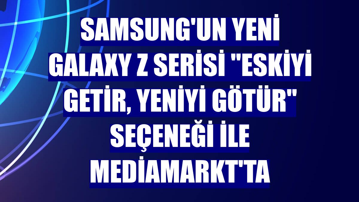 Samsung'un yeni Galaxy Z Serisi "Eskiyi Getir, Yeniyi Götür" seçeneği ile MediaMarkt'ta