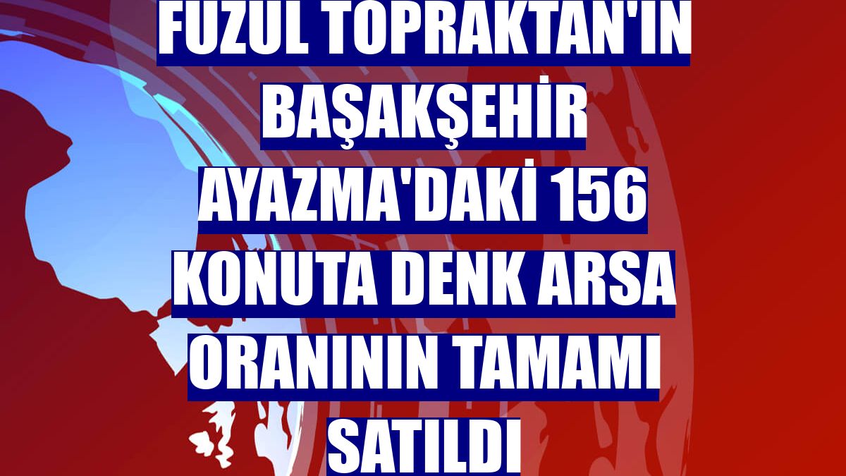 Fuzul Topraktan'ın Başakşehir Ayazma'daki 156 konuta denk arsa oranının tamamı satıldı