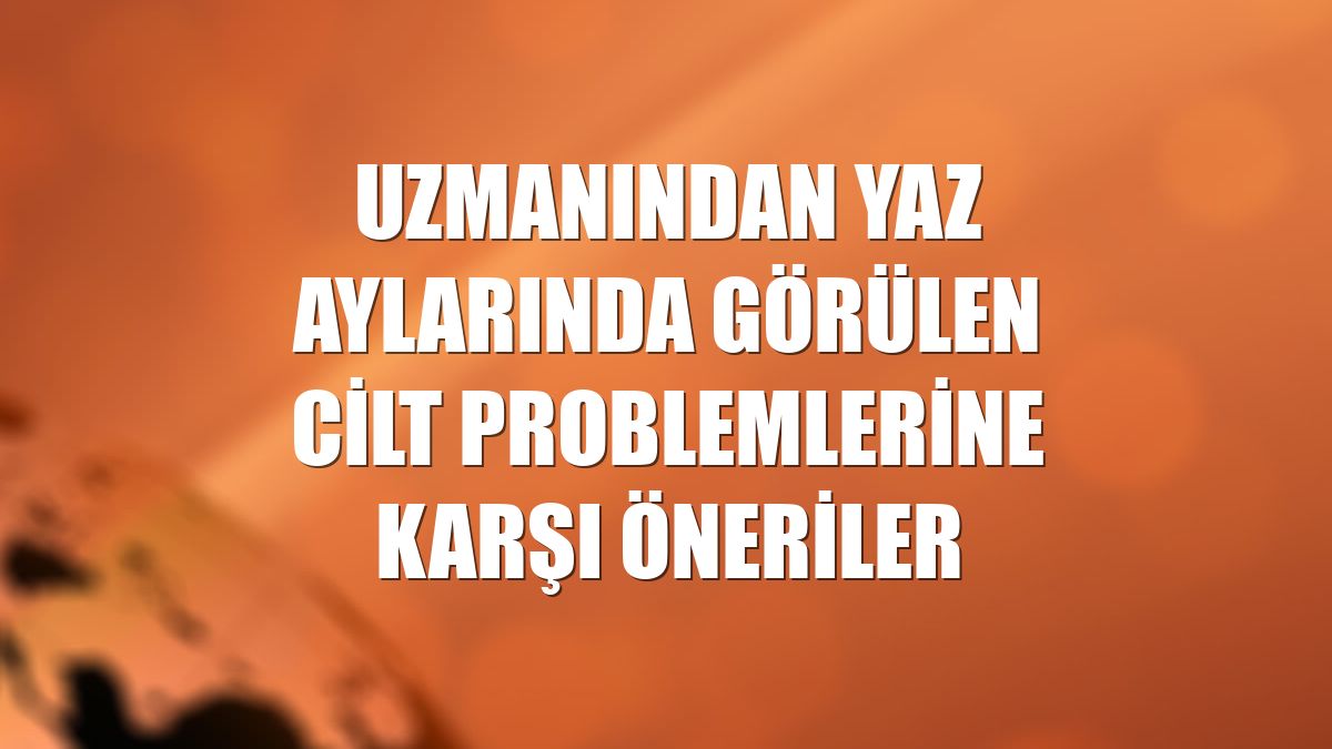 Uzmanından yaz aylarında görülen cilt problemlerine karşı öneriler