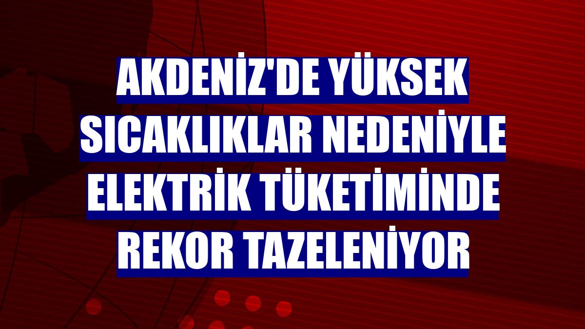Akdeniz'de yüksek sıcaklıklar nedeniyle elektrik tüketiminde rekor tazeleniyor