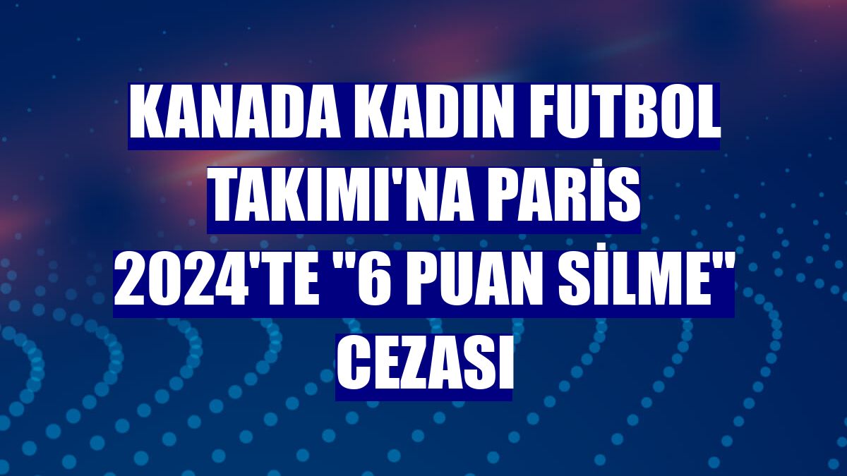 Kanada Kadın Futbol Takımı'na Paris 2024'te "6 puan silme" cezası