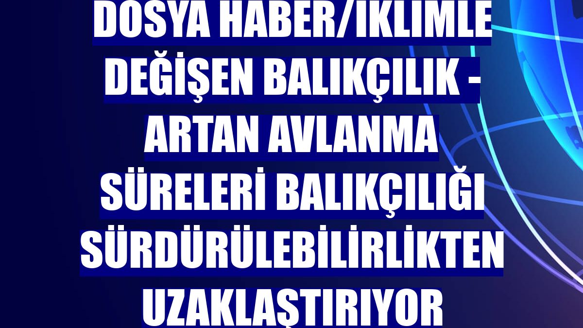 DOSYA HABER/İKLİMLE DEĞİŞEN BALIKÇILIK - Artan avlanma süreleri balıkçılığı sürdürülebilirlikten uzaklaştırıyor
