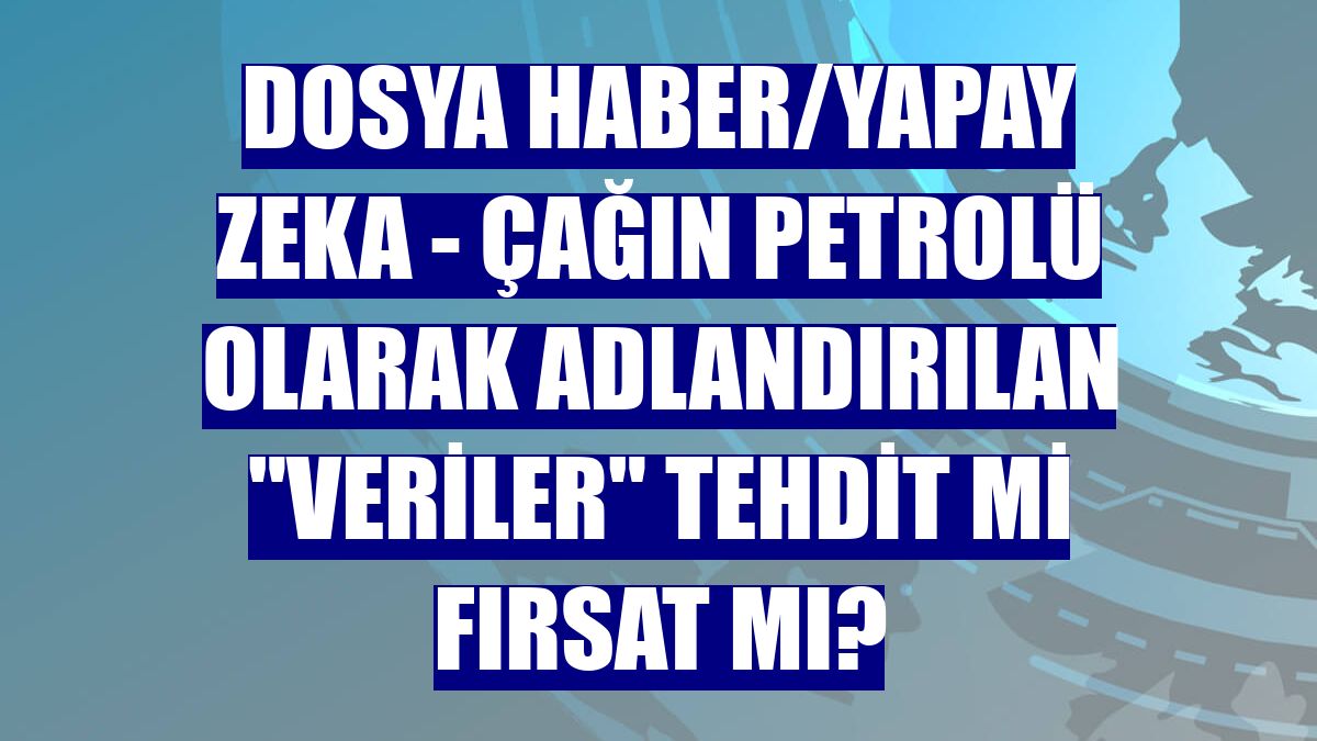 DOSYA HABER/YAPAY ZEKA - Çağın petrolü olarak adlandırılan "veriler" tehdit mi fırsat mı?