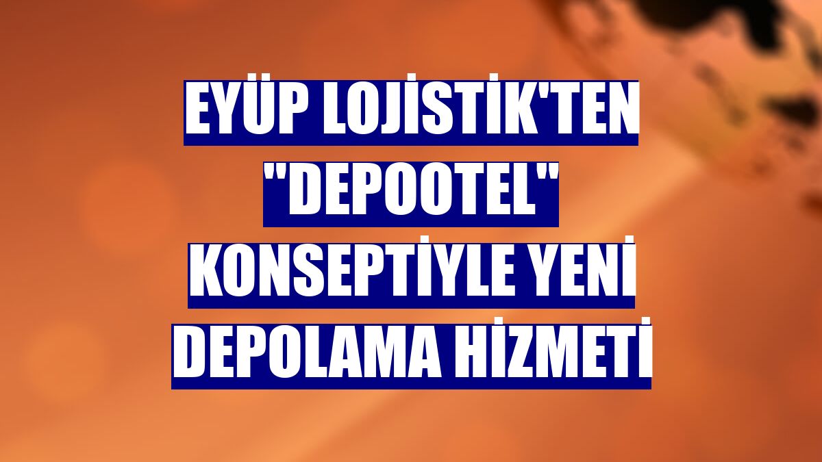 Eyüp Lojistik'ten "Depootel" konseptiyle yeni depolama hizmeti