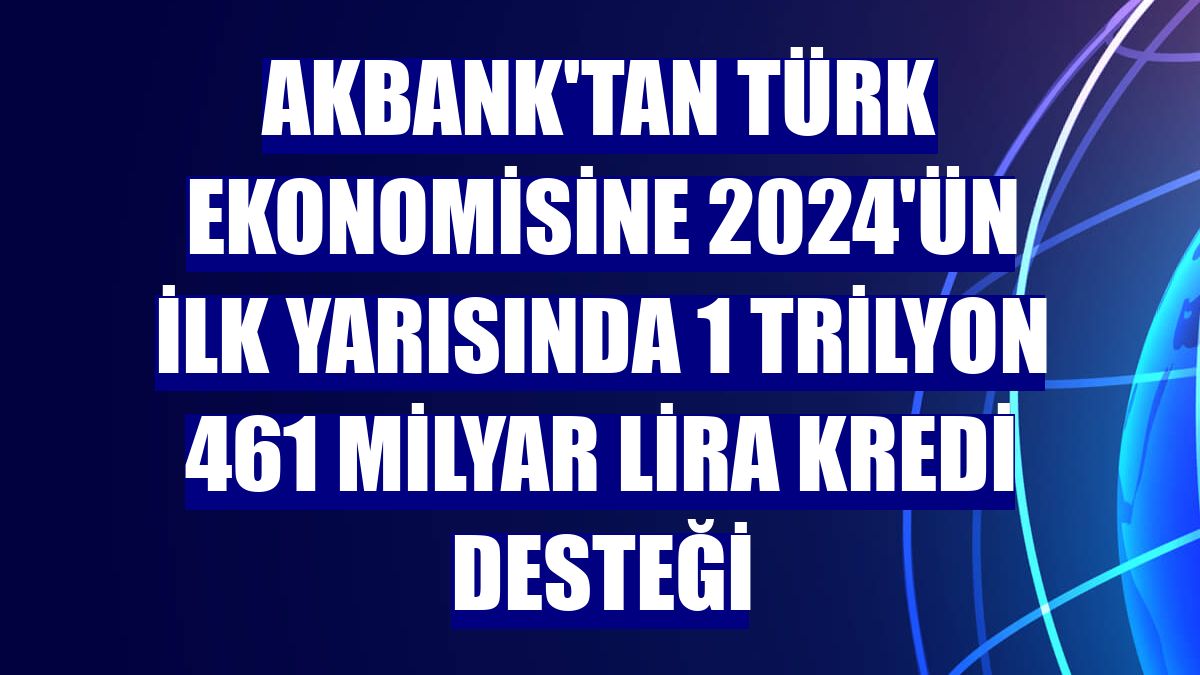 Akbank'tan Türk ekonomisine 2024'ün ilk yarısında 1 trilyon 461 milyar lira kredi desteği