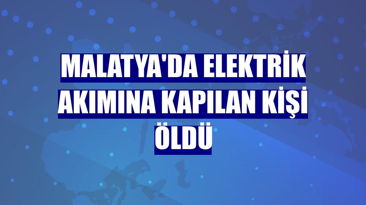 Malatya'da elektrik akımına kapılan kişi öldü