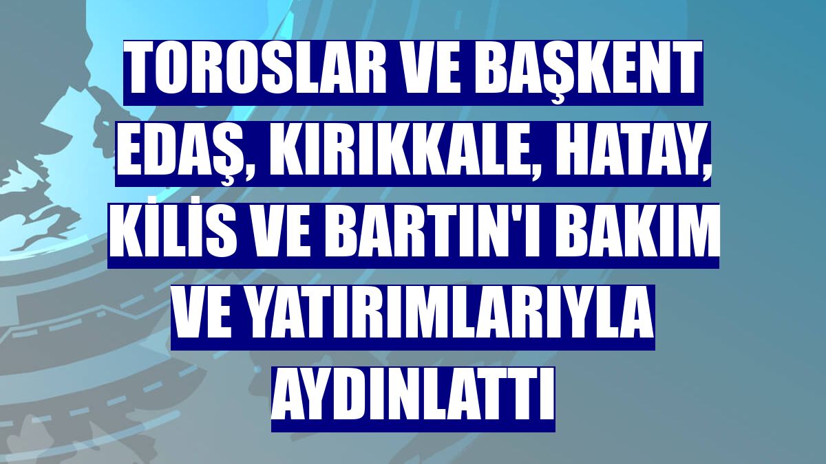 Toroslar ve Başkent EDAŞ, Kırıkkale, Hatay, Kilis ve Bartın'ı bakım ve yatırımlarıyla aydınlattı