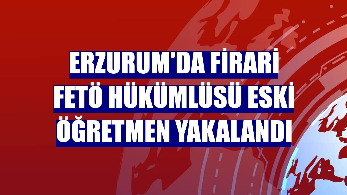 Erzurum'da firari FETÖ hükümlüsü eski öğretmen yakalandı