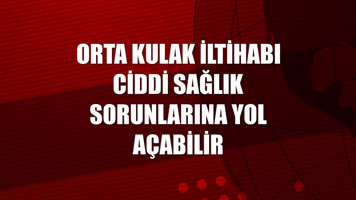Orta kulak iltihabı ciddi sağlık sorunlarına yol açabilir