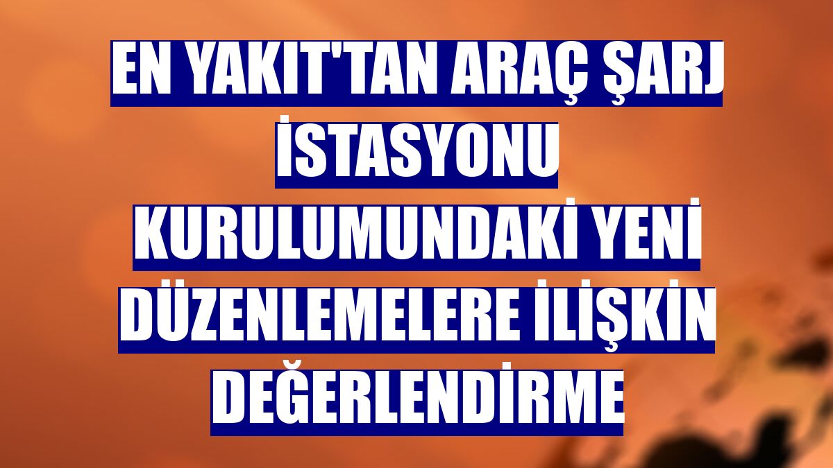 EN YAKIT'tan araç şarj istasyonu kurulumundaki yeni düzenlemelere ilişkin değerlendirme