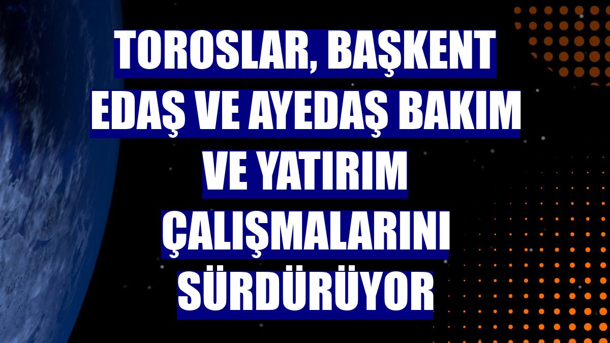 Toroslar, Başkent EDAŞ ve AYEDAŞ bakım ve yatırım çalışmalarını sürdürüyor
