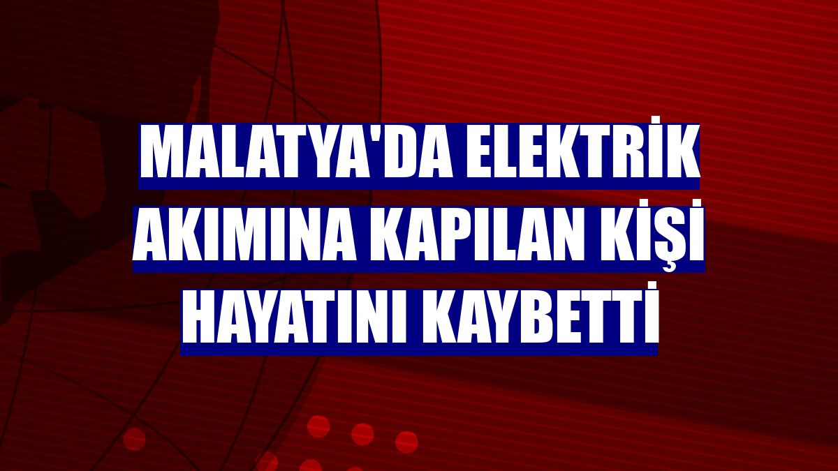 Malatya'da elektrik akımına kapılan kişi hayatını kaybetti