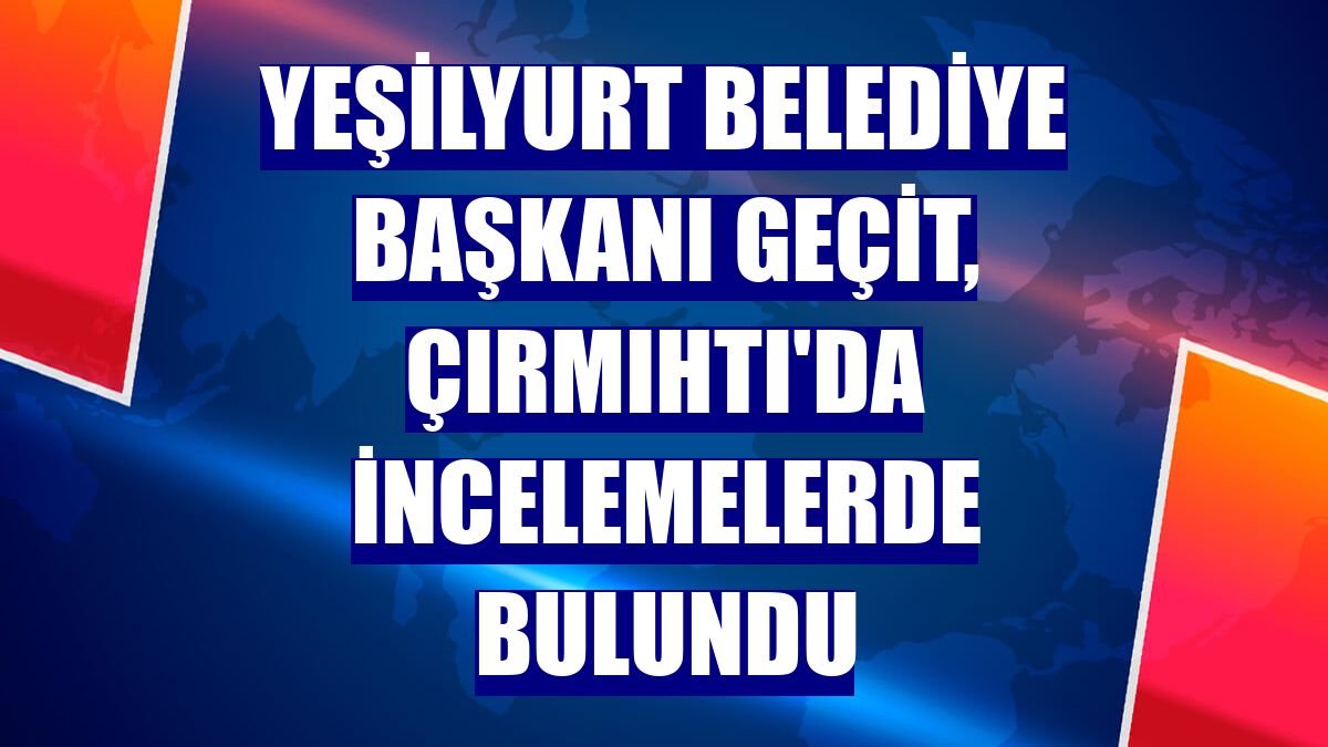 Yeşilyurt Belediye Başkanı Geçit, Çırmıhtı'da incelemelerde bulundu