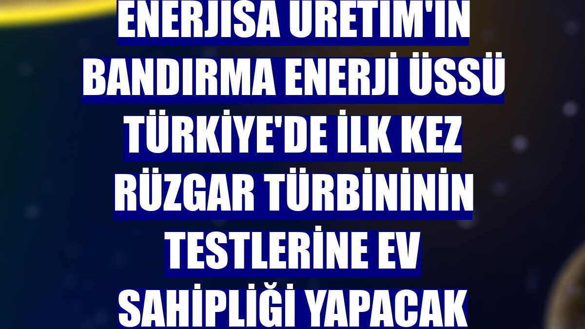 Enerjisa Üretim'in Bandırma Enerji Üssü Türkiye'de ilk kez rüzgar türbininin testlerine ev sahipliği yapacak