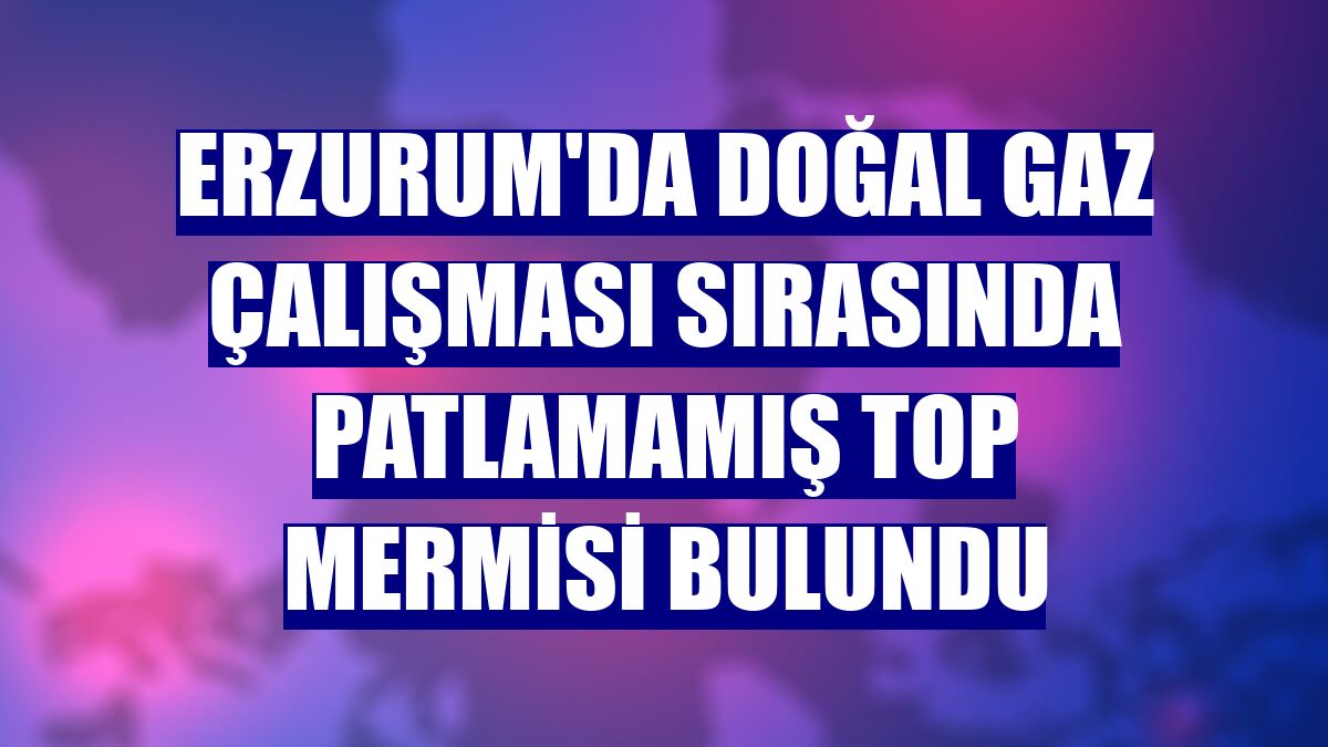 Erzurum'da doğal gaz çalışması sırasında patlamamış top mermisi bulundu