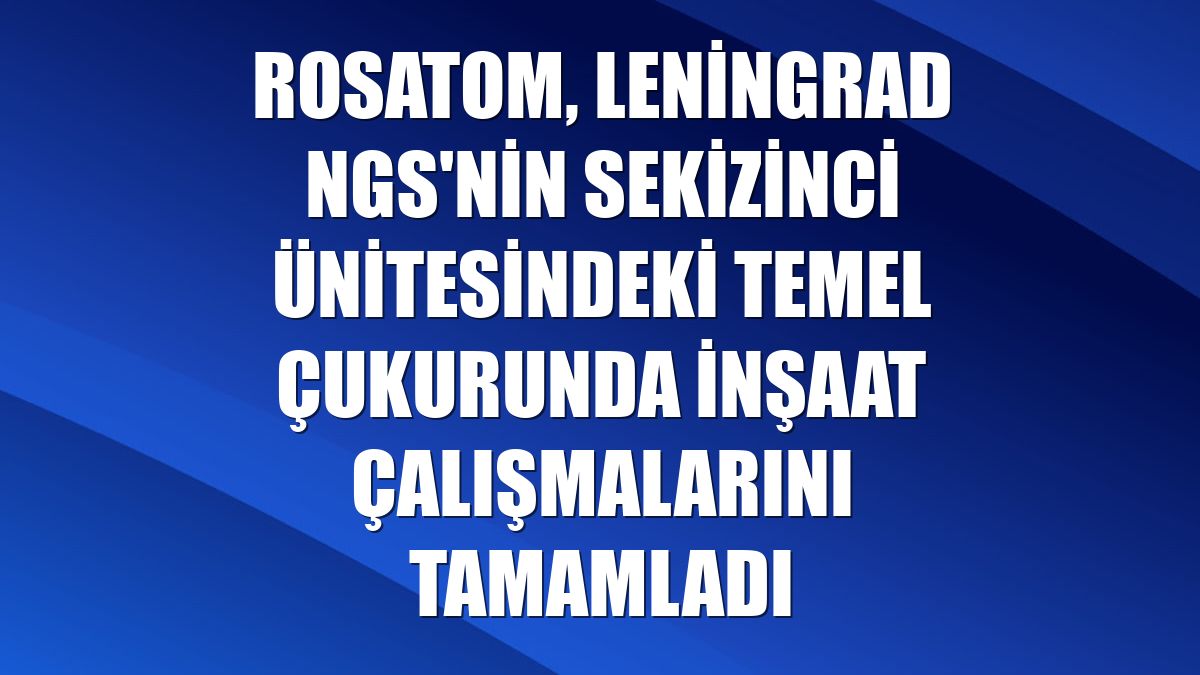 Rosatom, Leningrad NGS'nin sekizinci ünitesindeki temel çukurunda inşaat çalışmalarını tamamladı