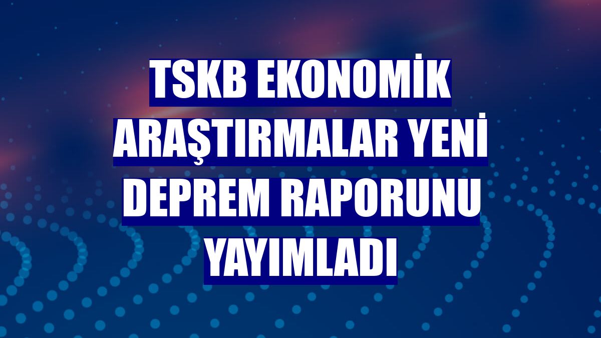 TSKB Ekonomik Araştırmalar yeni deprem raporunu yayımladı