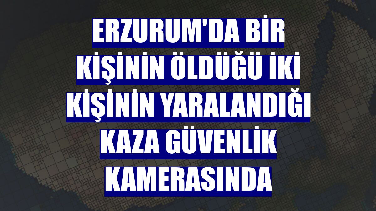 Erzurum'da bir kişinin öldüğü iki kişinin yaralandığı kaza güvenlik kamerasında