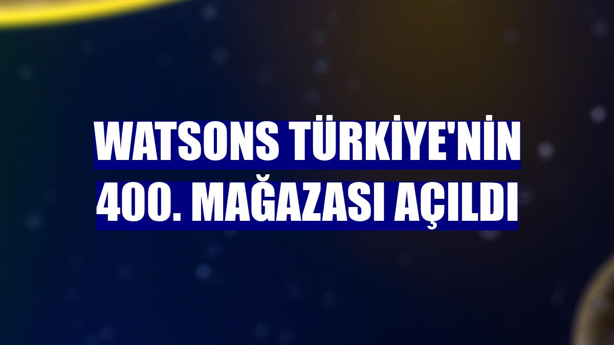 Watsons Türkiye'nin 400. mağazası açıldı