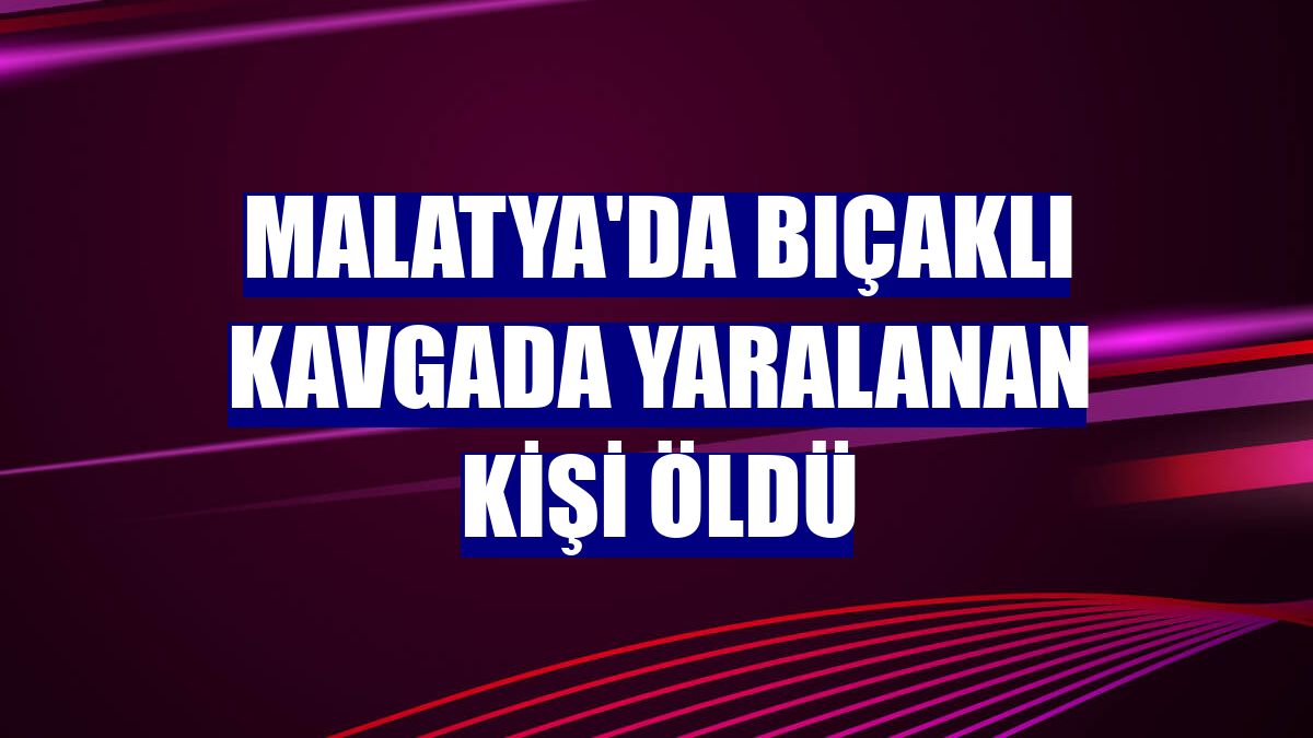 Malatya'da bıçaklı kavgada yaralanan kişi öldü
