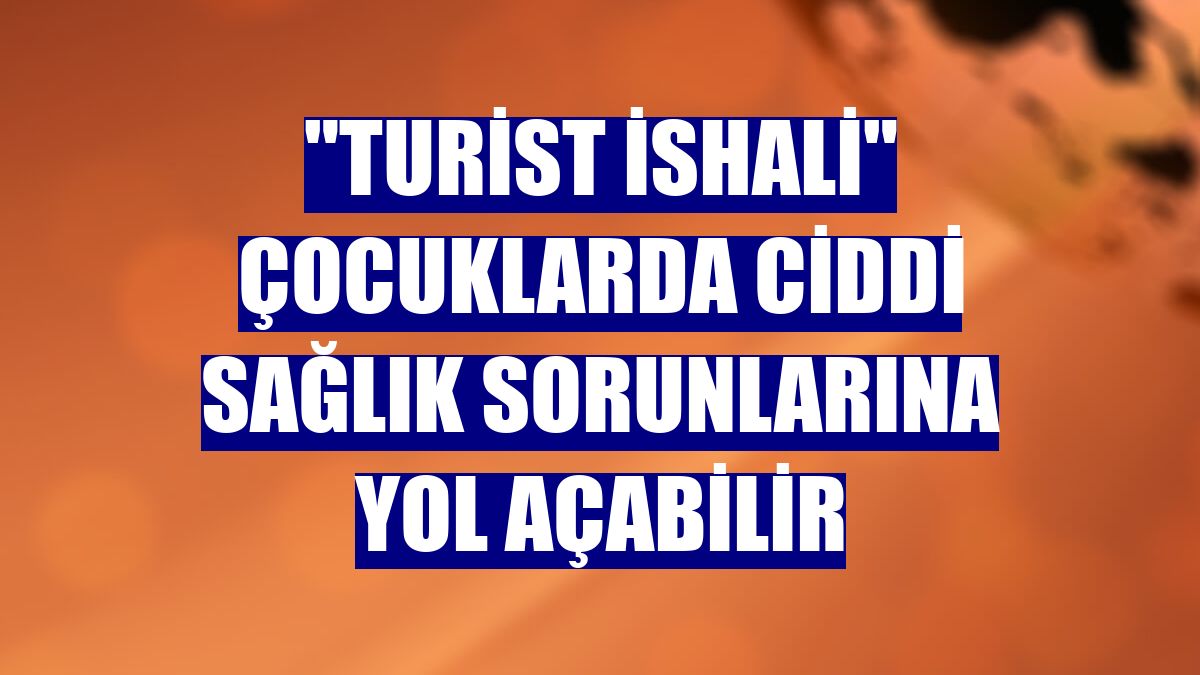 "Turist ishali" çocuklarda ciddi sağlık sorunlarına yol açabilir