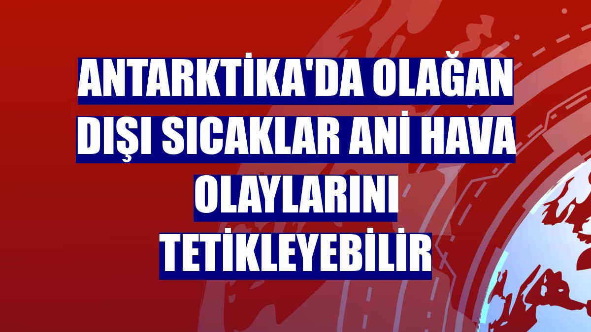 Antarktika'da olağan dışı sıcaklar ani hava olaylarını tetikleyebilir