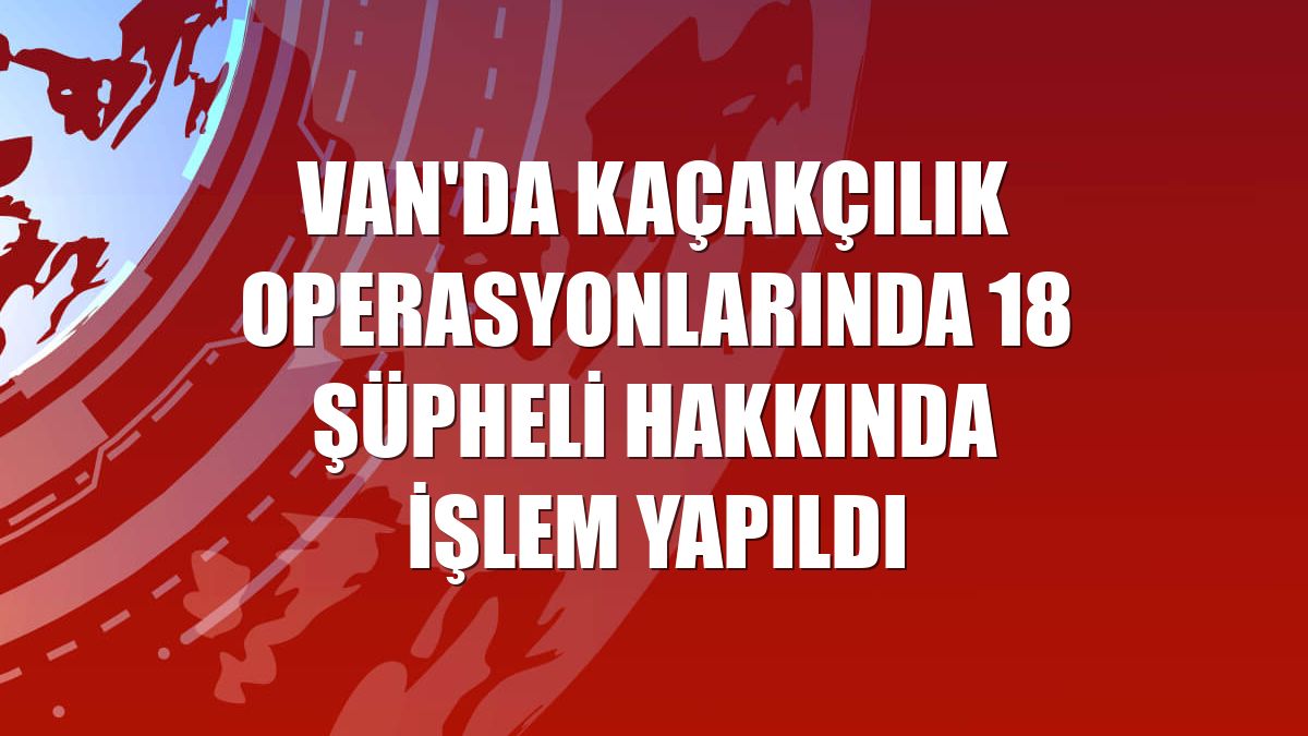 Van'da kaçakçılık operasyonlarında 18 şüpheli hakkında işlem yapıldı