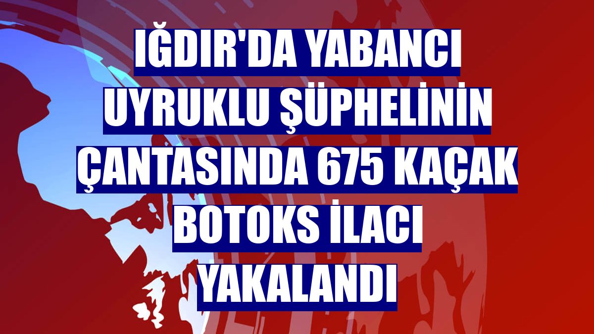 Iğdır'da yabancı uyruklu şüphelinin çantasında 675 kaçak botoks ilacı yakalandı