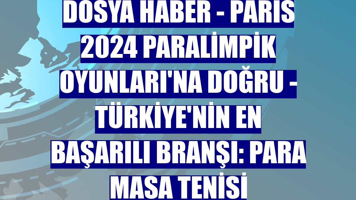 DOSYA HABER - PARİS 2024 PARALİMPİK OYUNLARI'NA DOĞRU - Türkiye'nin en başarılı branşı: Para masa tenisi