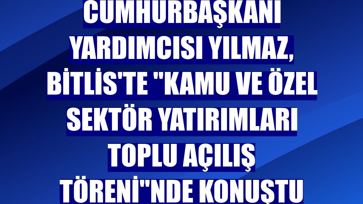 Cumhurbaşkanı Yardımcısı Yılmaz, Bitlis'te "Kamu ve Özel Sektör Yatırımları Toplu Açılış Töreni"nde konuştu
