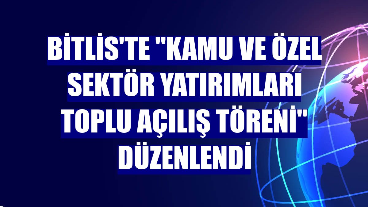 Bitlis'te "Kamu ve Özel Sektör Yatırımları Toplu Açılış Töreni" düzenlendi