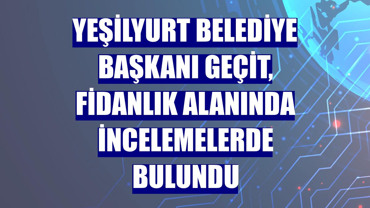 Yeşilyurt Belediye Başkanı Geçit, fidanlık alanında incelemelerde bulundu