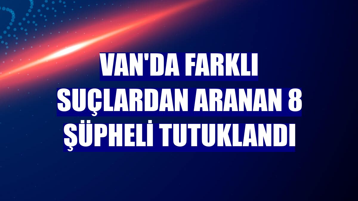 Van'da farklı suçlardan aranan 8 şüpheli tutuklandı