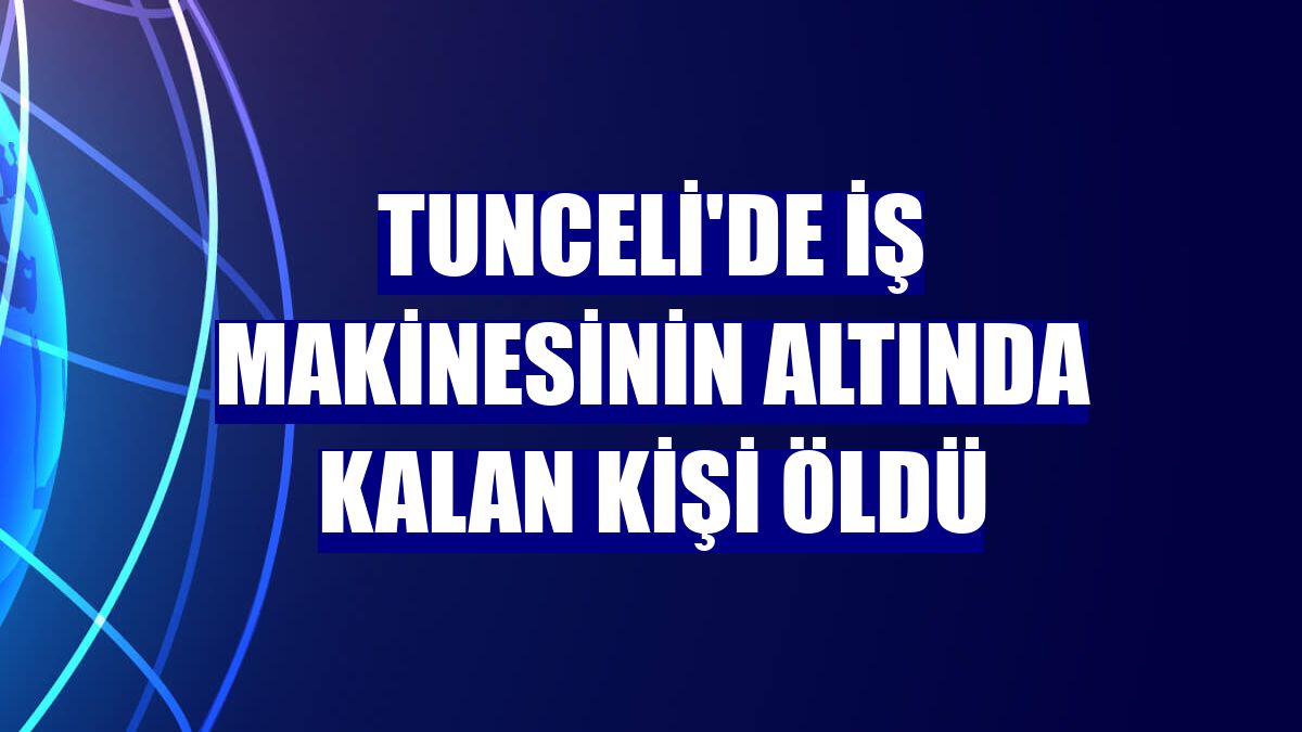 Tunceli'de iş makinesinin altında kalan kişi öldü