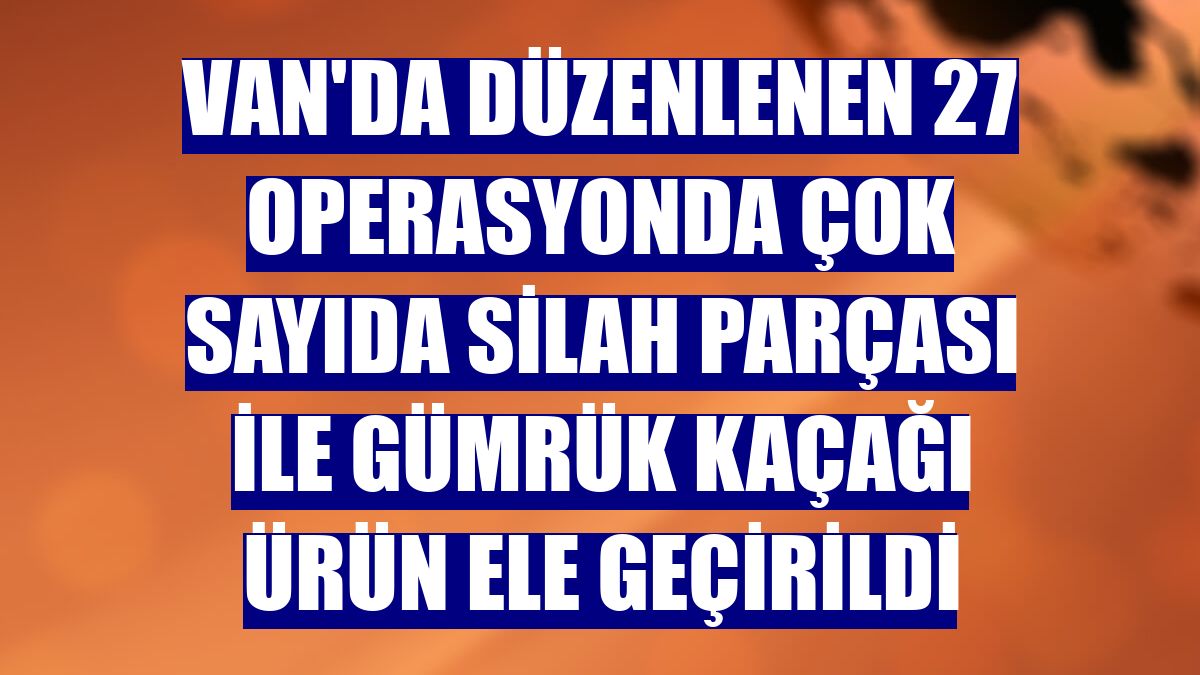 Van'da düzenlenen 27 operasyonda çok sayıda silah parçası ile gümrük kaçağı ürün ele geçirildi